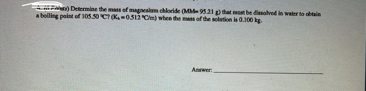 1O Fnints) Determine thc mass of magnesium chloride (MM=95.21 g) that must be dissolved in water to obtain
a boiling point of 105.50 °C? (K, 0.512 °C/m) when the mass of the solution is 0.100 kg.
Answer.
