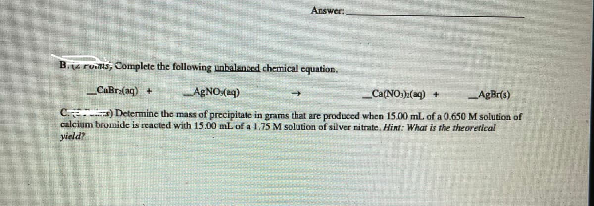 Answer:
B.(4 rums, Complete the following unbalanced chemical equation.
CaBr:(aq) +
AGNO:(aq)
_Ca(NO:)2(aq) +
AgBr(s)
C s) Determine the mass of precipitate in grams that are produced when 15.00 mL of a 0.650 M solution of
calcium bromide is reacted with 15.00 mL of a 1.75 M solution of silver nitrate. Hint: What
yield?
the theoretical
