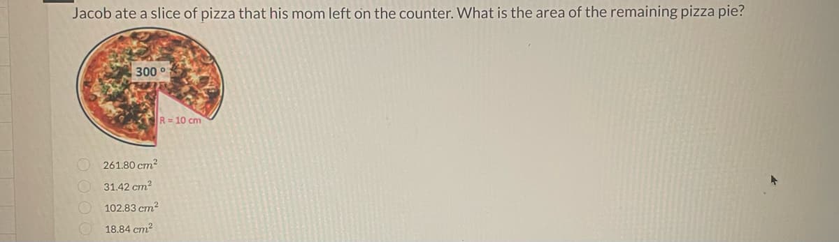 Jacob ate a slice of pizza that his mom left on the counter. What is the area of the remaining pizza pie?
300 °
261.80 cm²
31.42 cm²
102.83 cm²
18.84 cm²
R=10 cm