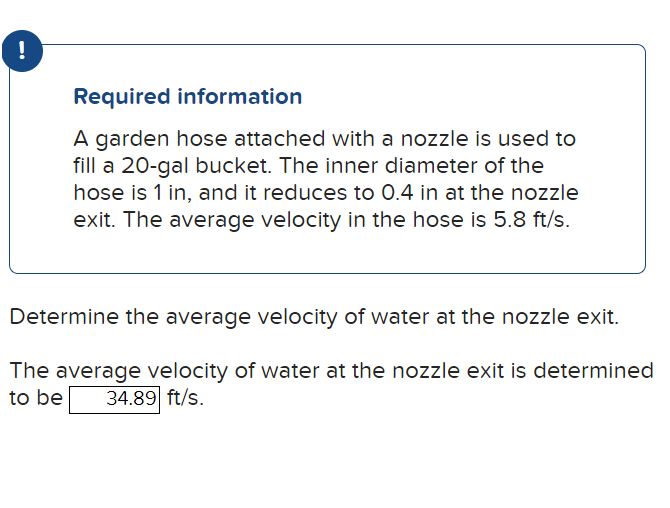 !
Required information
A garden hose attached with a nozzle is used to
fill a 20-gal bucket. The inner diameter of the
hose is 1 in, and it reduces to 0.4 in at the nozzle
exit. The average velocity in the hose is 5.8 ft/s.
Determine the average velocity of water at the nozzle exit.
The average velocity of water at the nozzle exit is determined
to be 34.89 ft/s.