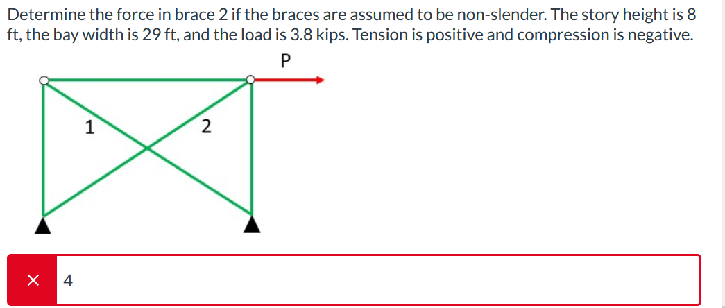 Determine the force in brace 2 if the braces are assumed to be non-slender. The story height is 8
ft, the bay width is 29 ft, and the load is 3.8 kips. Tension is positive and compression is negative.
P
X
4
1