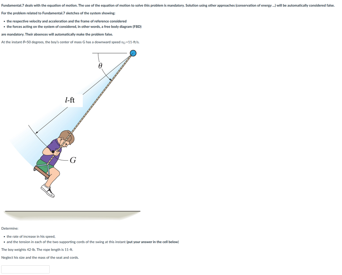 Fundamental.7 deals with the equation of motion. The use of the equation of motion to solve this problem is mandatory. Solution using other approaches (conservation of energy ...) will be automatically considered false.
For the problem related to Fundamental.7 sketches of the system showing:
• the respective velocity and acceleration and the frame of reference considered
• the forces acting on the system of considered, in other words, a free body diagram (FBD)
are mandatory. Their absences will automatically make the problem false.
At the instant 0=50 degrees, the boy's center of mass G has a downward speed VG =11-ft/s.
Determine:
l-ft
G
• the rate of increase in his speed,
• and the tension in each of the two supporting cords of the swing at this instant (put your answer in the cell below)
The boy weights 42-lb. The rope length is 11-ft.
Neglect his size and the mass of the seat and cords.