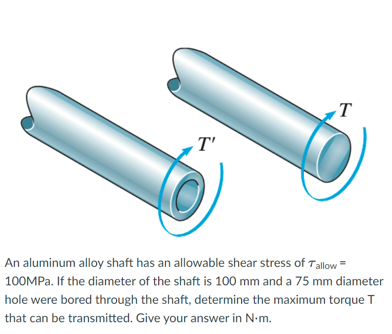 T'
T
An aluminum alloy shaft has an allowable shear stress of Tallow=
100MPa. If the diameter of the shaft is 100 mm and a 75 mm diameter
hole were bored through the shaft, determine the maximum torque T
that can be transmitted. Give your answer in N.m.