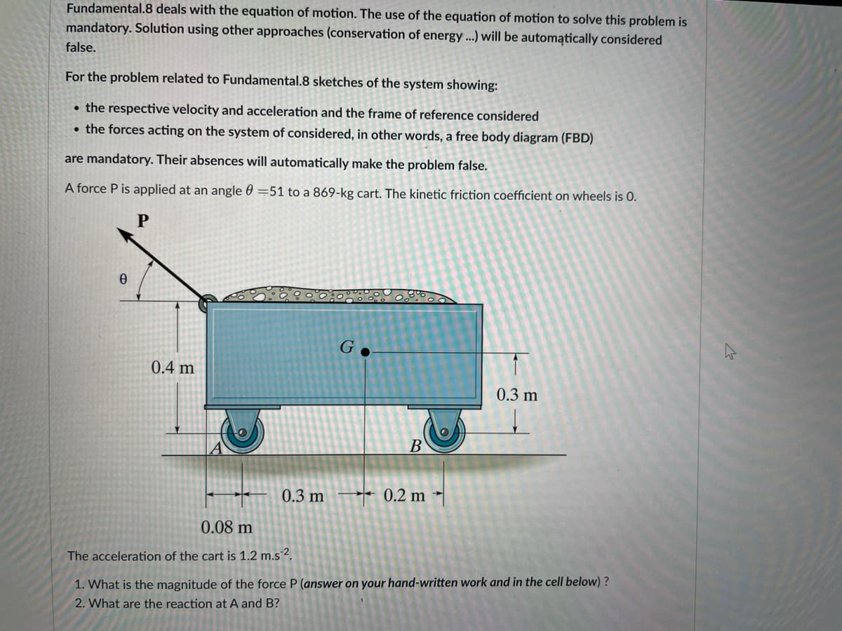 Fundamental.8 deals with the equation of motion. The use of the equation of motion to solve this problem is
mandatory. Solution using other approaches (conservation of energy...) will be automatically considered
false.
For the problem related to Fundamental.8 sketches of the system showing:
• the respective velocity and acceleration and the frame of reference considered
• the forces acting on the system of considered, in other words, a free body diagram (FBD)
are mandatory. Their absences will automatically make the problem false.
A force P is applied at an angle 0 =51 to a 869-kg cart. The kinetic friction coefficient on wheels is 0.
P
0
0.4 m
0.3 m
0.08 m
The acceleration of the cart is 1.2 m.s2.
G
B
0.2 m
0.3 m
1.
What is the magnitude of the force P (answer on your hand-written work and in the cell below)?
2. What are the reaction at A and B?