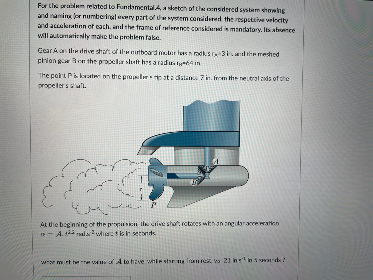 For the problem related to Fundamental.4, a sketch of the considered system showing
and naming (or numbering) every part of the system considered, the respective velocity
and acceleration of each, and the frame of reference considered is mandatory. Its absence
will automatically make the problem false.
Gear A on the drive shaft of the outboard motor has a radius rA=3 in. and the meshed
pinion gear B on the propeller shaft has a radius rB=64 in.
The point P is located on the propeller's tip at a distance 7 in. from the neutral axis of the
propeller's shaft.
P
B
At the beginning of the propulsion, the drive shaft rotates with an angular acceleration
a = A. t2.2 rad.s2 where t is in seconds.
what must be the value of A to have, while starting from rest, vp=21 in.s1 in 5 seconds ?