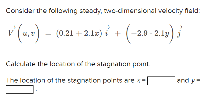 Consider the following steady, two-dimensional velocity field:
√(u, v) = (0.21 +2.1x) + (-2.9-2.1y)
i
Calculate the location of the stagnation point.
The location of the stagnation points are x =
and y=