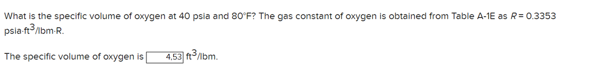 What is the specific volume of oxygen at 40 psia and 80°F? The gas constant of oxygen is obtained from Table A-1E as R = 0.3353
psia-ft3/lbm-R.
The specific volume of oxygen is 4,53 ft3/lbm.