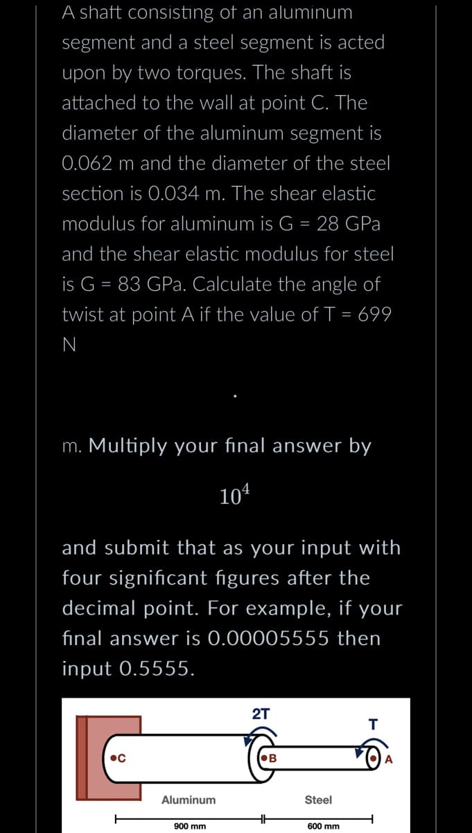 A shaft consisting of an aluminum
segment and a steel segment is acted
upon by two torques. The shaft is
attached to the wall at point C. The
diameter of the aluminum segment is
0.062 m and the diameter of the steel
section is 0.034 m. The shear elastic
modulus for aluminum is G = 28 GPa
and the shear elastic modulus for steel
is G = 83 GPa. Calculate the angle of
twist at point A if the value of T = 699
N
m. Multiply your final answer by
104
and submit that as your input with
four significant figures after the
decimal point. For example, if your
final answer is 0.00005555 then
input 0.5555.
Aluminum
900 mm
2T
B
HH
Steel
600 mm
T
A