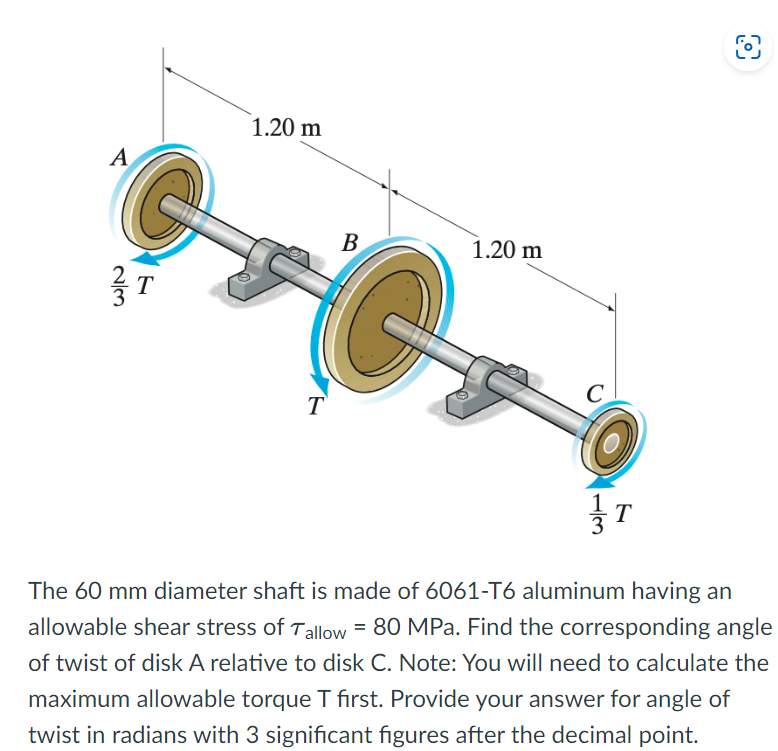 A
G
T
1.20 m
T
B
1.20 m
C
1/3
T
The 60 mm diameter shaft is made of 6061-T6 aluminum having an
allowable shear stress of Tallow = 80 MPa. Find the corresponding angle
of twist of disk A relative to disk C. Note: You will need to calculate the
maximum allowable torque T first. Provide your answer for angle of
twist in radians with 3 significant figures after the decimal point.