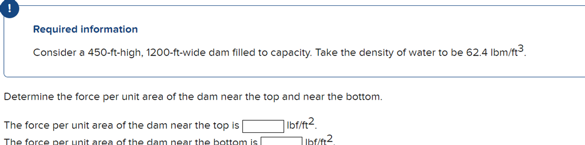 Required information
Consider a 450-ft-high, 1200-ft-wide dam filled to capacity. Take the density of water to be 62.4 lbm/ft³.
Determine the force per unit area of the dam near the top and near the bottom.
The force per unit area of the dam near the top is
The force per unit area of the dam near the bottom is
lbf/ft2.
1 lbf/ft2