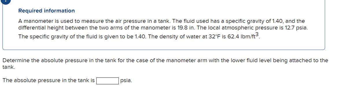 Required information
A manometer is used to measure the air pressure in a tank. The fluid used has a specific gravity of 1.40, and the
differential height between the two arms of the manometer is 19.8 in. The local atmospheric pressure is 12.7 psia.
The specific gravity of the fluid is given to be 1.40. The density of water at 32°F is 62.4 lbm/ft³.
Determine the absolute pressure in the tank for the case of the manometer arm with the lower fluid level being attached to the
tank.
The absolute pressure in the tank is
psia.