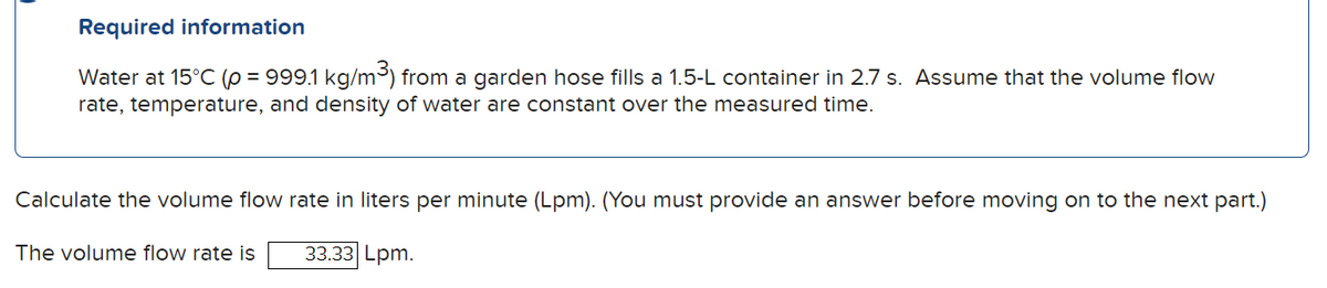 Required information
Water at 15°C (p = 999.1 kg/m³) from a garden hose fills a 1.5-L container in 2.7 s. Assume that the volume flow
rate, temperature, and density of water are constant over the measured time.
Calculate the volume flow rate in liters per minute (Lpm). (You must provide an answer before moving on to the next part.)
33.33 Lpm.
The volume flow rate is