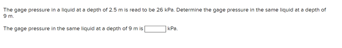 The gage pressure in a liquid at a depth of 2.5 m is read to be 26 kPa. Determine the gage pressure in the same liquid at a depth of
9 m.
The gage pressure in the same liquid at a depth of 9 m is
kPa.