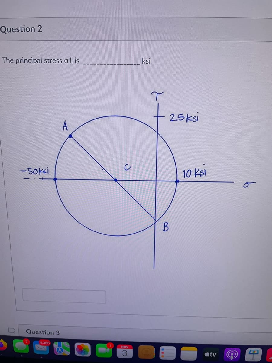 Question 2
The principal stress o1 is
U
-50ksi
Question 3
4,356
A
A
NOV
ksi
T
B
25ksi
10 ksl
tv