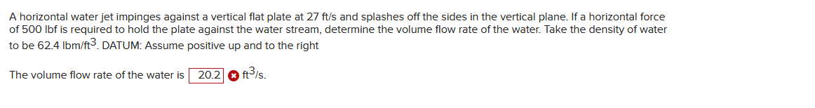 A horizontal water jet impinges against a vertical flat plate at 27 ft/s and splashes off the sides in the vertical plane. If a horizontal force
of 500 lbf is required to hold the plate against the water stream, determine the volume flow rate of the water. Take the density of water
to be 62.4 lbm/ft3. DATUM: Assume positive up and to the right
20.2
ft³/s.
The volume flow rate of the water is