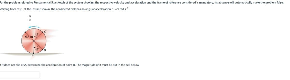 For the problem related to Fundamental.5, a sketch of the system showing the respective velocity and acceleration and the frame of reference considered is mandatory. Its absence will automatically make the problem false.
Starting from rest, at the instant shown. the considered disk has an angular acceleration a = 9 rad.s-²
W
α
0.5 m
45°
C
45° B
f it does not slip at A, determine the acceleration of point B. The magnitude of it must be put in the cell bellow