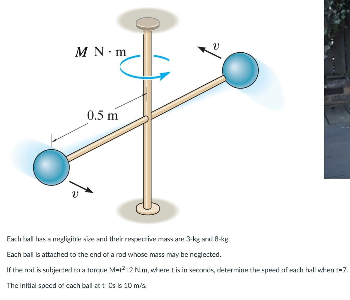 M N m
v
0.5 m
Each ball has a negligible size and their respective mass are 3-kg and 8-kg.
Each ball is attached to the end of a rod whose mass may be neglected.
If the rod is subjected to a torque M=t²+2 N.m, where t is in seconds, determine the speed of each ball when t=7.
The initial speed of each ball at t=0s is 10 m/s.