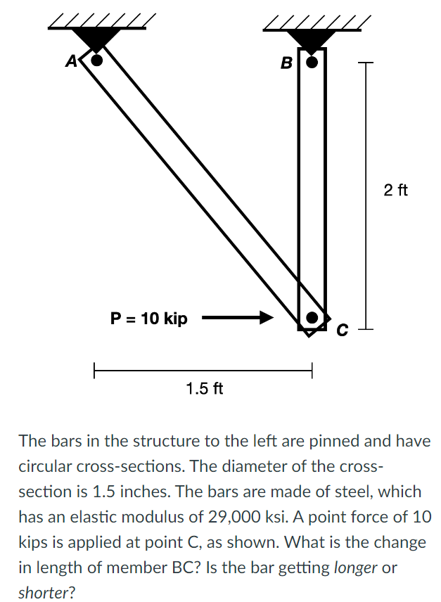 A
P = 10 kip
1.5 ft
B
C
2 ft
The bars in the structure to the left are pinned and have
circular cross-sections. The diameter of the cross-
section is 1.5 inches. The bars are made of steel, which
has an elastic modulus of 29,000 ksi. A point force of 10
kips is applied at point C, as shown. What is the change
in length of member BC? Is the bar getting longer or
shorter?