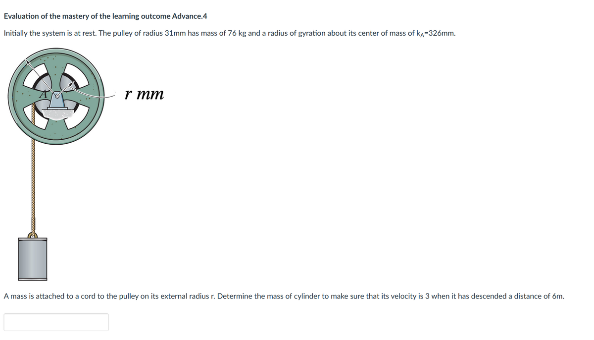 Evaluation of the mastery of the learning outcome Advance.4
Initially the system is at rest. The pulley of radius 31mm has mass of 76 kg and a radius of gyration about its center of mass of KA-326mm.
r mm
A mass is attached to a cord to the pulley on its external radius r. Determine the mass of cylinder to make sure that its velocity is 3 when it has descended a distance of 6m.