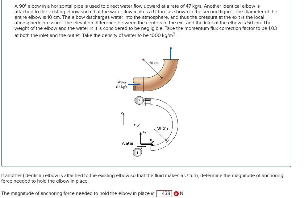 A 90° elbow in a horizontal pipe is used to direct water flow upward at a rate of 47 kg/s. Another identical elbow is
attached to the existing elbow such that the water flow makes a U-turn as shown in the second figure. The diameter of the
entire elbow is 10 cm. The elbow discharges water into the atmosphere, and thus the pressure at the exit is the local
atmospheric pressure. The elevation difference between the centers of the exit and the inlet of the elbow is 50 cm. The
weight of the elbow and the water in it is considered to be negligible. Take the momentum-flux correction factor to be 1.03
at both the inlet and the outlet. Take the density of water to be 1000 kg/m³.
Water
m kg/s
Water
2
1
FRI
50 cm
FRX
50 cm
If another (identical) elbow is attached to the existing elbow so that the fluid makes a U-turn, determine the magnitude of anchoring
force needed to hold the elbow in place.
The magnitude of anchoring force needed to hold the elbow in place is 438 * N.