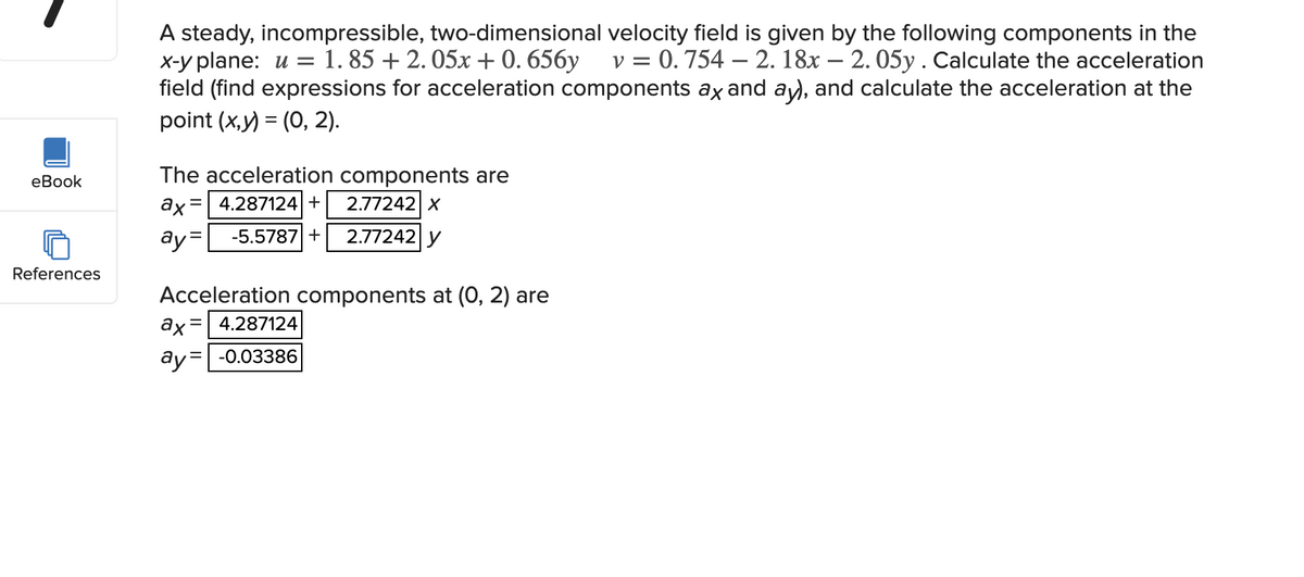 eBook
References
A steady, incompressible, two-dimensional velocity field is given by the following components in the
x-y plane: u = 1.85 +2.05x + 0.656y v = 0.754 2. 18x - 2. 05y. Calculate the acceleration
field (find expressions for acceleration components ax and ay), and calculate the acceleration at the
point (x,y) = (0, 2).
The acceleration components are
ax= 4.287124 +
ay= -5.5787 +
2.77242 X
2.77242 y
Acceleration components at (0, 2) are
ax=
= 4.287124
ay= -0.03386