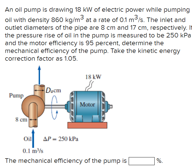 An oil pump is drawing 18 kW of electric power while pumping
oil with density 860 kg/m³ at a rate of 0.1 m³/s. The inlet and
outlet diameters of the pipe are 8 cm and 17 cm, respectively. If
the pressure rise of oil in the pump is measured to be 250 kPa
and the motor efficiency is 95 percent, determine the
mechanical efficiency of the pump. Take the kinetic energy
correction factor as 1.05.
Pump
8 cm
Docm
ΔΡ = 250 kPa
18 kW
s
Motor
Oil
0.1 m³/s
The mechanical efficiency of the pump is
%.