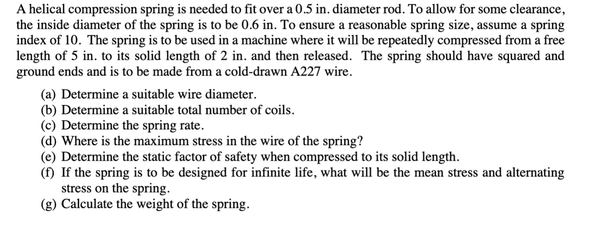 A helical compression spring is needed to fit over a 0.5 in. diameter rod. To allow for some clearance,
the inside diameter of the spring is to be 0.6 in. To ensure a reasonable spring size, assume a spring
index of 10. The spring is to be used in a machine where it will be repeatedly compressed from a free
length of 5 in. to its solid length of 2 in. and then released. The spring should have squared and
ground ends and is to be made from a cold-drawn A227 wire.
(a) Determine a suitable wire diameter.
(b) Determine a suitable total number of coils.
(c) Determine the spring rate.
(d) Where is the maximum stress in the wire of the spring?
(e) Determine the static factor of safety when compressed to its solid length.
(f) If the spring is to be designed for infinite life, what will be the mean stress and alternating
stress on the spring.
(g) Calculate the weight of the spring.
