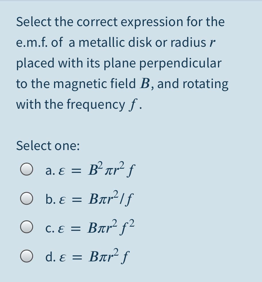 Select the correct expression for the
e.m.f. of a metallic disk or radius r
placed with its plane perpendicular
to the magnetic field B, and rotating
with the frequency f .
Select one:
= B°ar° f
a. ɛ =
b. ɛ =
Bar1f
= Bar² f²
U C. ɛ =
O d. ɛ =
Bar² f
