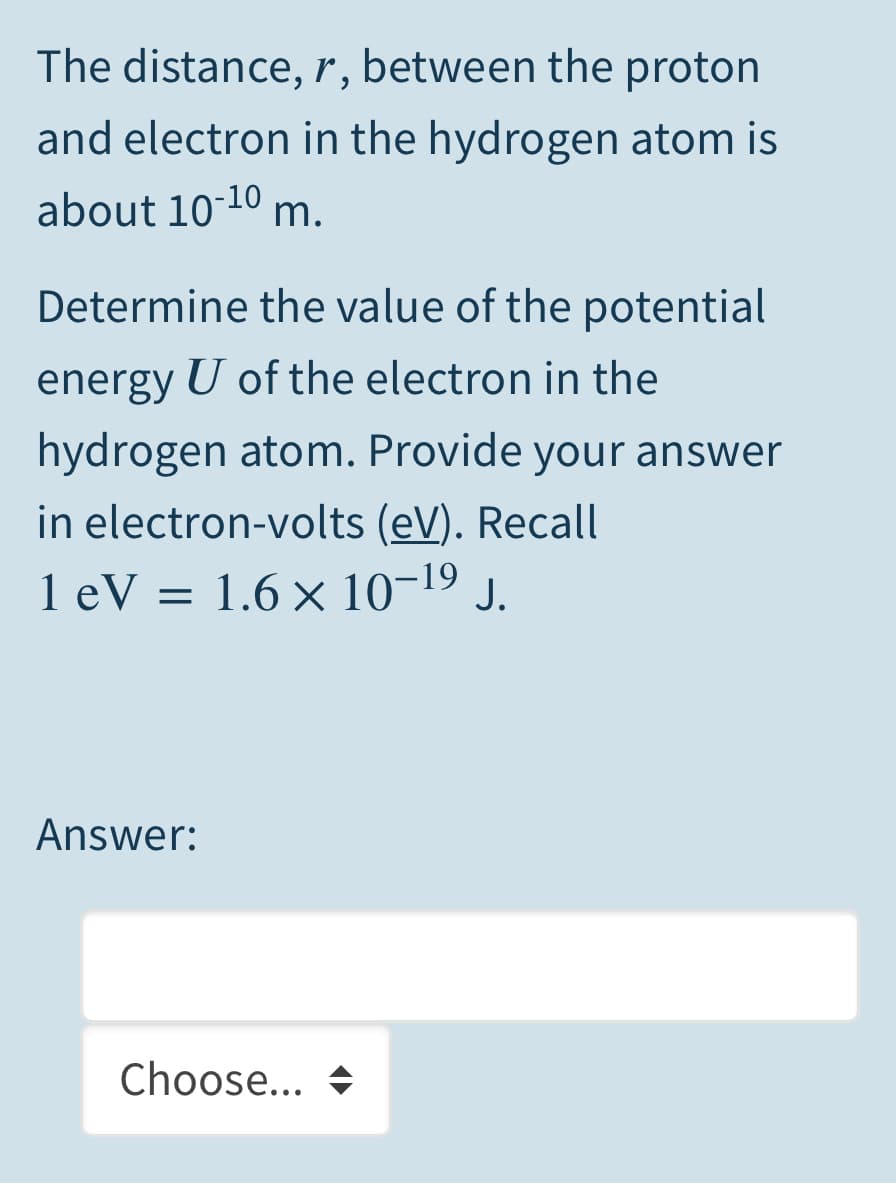 The distance, r, between the proton
and electron in the hydrogen atom is
about 10-10 m.
Determine the value of the potential
energy U of the electron in the
hydrogen atom. Provide your answer
in electron-volts (eV). Recall
1 eV = 1.6 × 10-19 J.
Answer:
Choose... +
