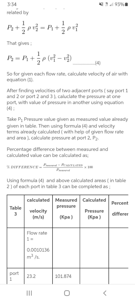 3:34
NI 1 93%i
related by
1
P2 +
2
That gives ;
1
P2 = P1 + ,p (vỉ – v3)
.(4)
So for given each flow rate, calculate velocity of air with
equation (1).
After finding velocities of two adjacent ports ( say port 1
and 2 or port 2 and 3 ), caluclate the pressure at one
port, with value of pressure in another using equation
(4) ;
Take P1 Pressure value given as measured value already
given in table. Then using formula (4) and velocity
terms already calculated ( with help of given flow rate
and area ), calculate pressure at port 2, P2.
Percentage difference between measured and
calculated value can be calculated as;
Pmegsured - PCALCULATED
% DIFFERENCE =
x 100
Pmeasured
Using formula (4) and above calculated areas ( in table
2) of each port in table 3 can be completed as ;
calculated
Measured
Calculated
Percent
Table
pressure
velocity
(m/s)
Pressure
3
differer
(Кра)
(Кра)
Flow rate
1 =
0.0010136
m3 /s.
port
23.2
101.874
II
