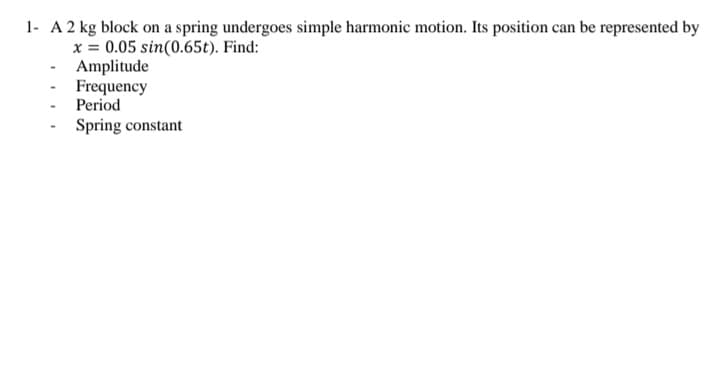 1- A 2 kg block on a spring undergoes simple harmonic motion. Its position can be represented by
x = 0.05 sin(0.65t). Find:
Amplitude
- Frequency
Period
Spring constant
