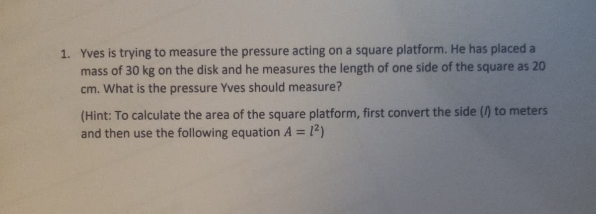 1. Yves is trying to measure the pressure acting on a square platform. He has placed a
mass of 30 kg on the disk and he measures the length of one side of the square as 20
cm. What is the pressure Yves should measure?
(Hint: To calculate the area of the square platform, first convert the side () to meters
and then use the following equation A 12)
