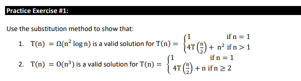 Practice Exercise #1:
Use the substitution method to show that:
1. T(n) = n(n² log n) is a valid solution for T(n) =
2. T(n) = 0(n³) is a valid solution for T(n) =
if n = 1
+ n² ifn > 1
if n = 1
+n ifn ≥ 2
{ 4T (2) +
{4T (1) + n