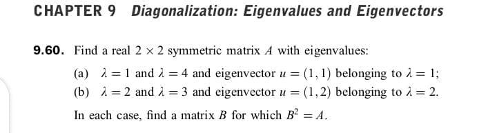 CHAPTER 9 Diagonalization: Eigenvalues and Eigenvectors
9.60. Find a real 2 x 2 symmetric matrix A with eigenvalues:
(a) i = 1 and i = 4 and eigenvector u = (1, 1) belonging to i = 1;
(b) i = 2 and 1 = 3 and eigenvector u = (1,2) belonging to 2 = 2.
%3D
In each case, find a matrix B for which B2 = A.
