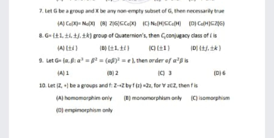 7. Let G be a group and X be any non-empty subset of G, then necessarily true
(A) Ce(X)= Na(X) (8) zIG|CCe(X) (C) Ne(H)Cca(H) (D) CoH)CZ(G)
8. G= {+1, t1, tj. tk} group of Quaternion's, then C,conjugacy class of i is
(A) 仕)
(B)仕1, 土)
(C)土1)
(D) (+j, tk }
9. Let G= (a, f: a = B² = (aß)² = e ), then order of a²ß is
(A) 1
(B) 2
(C) 3
(D) 6
10. Let (Z, +) be a groups and f: Z-z by f (2) =2, for V zEZ, then fis
(A) homomorphim onily (B) monomorphism only (C) isomorphism
(D) empimorphism only
