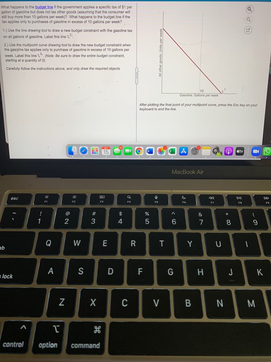 What happens to the budget line if the government applies a specific tax of $1 per
gallon of gasoline but does not tax other goods (assuming that the consumer will
still buy more than 10 gallons per week)? What happens to the budget line if the
tax applies only to purchases of gasoline in excess of 10 gallons per week?
1.) Use the line drawing tool to draw a new budget constraint with the gasoline tax
on all gallons of gasoline. Label this line "L2.
2.) Use the multipoint curve drawing tool to draw the new budget constraint when
the gasoline tax applies only to purchase of gasoline in excess of 10 gallons per
week. Label this line L. (Note: Be sure to draw the entire budget constraint,
starting at a quantity of 0).
Carefully follow the instructions above, and only draw the required objects.
10
Gasoline, Gallons per week
After plotting the final point of your multipoint curve, press the Esc key on your
keyboard to end the line.
15
stv
МacВook Air
80
esc
F2
F3
F4
F5
F6
F7
F8
F9
@
#
$
%
&
1
2
3
4
7
Q
W
R
T.
Y
qe
А
S
D
H
J
K
slock
C
V
M
control
option
command
云
* CO
All other goods, Units per week
