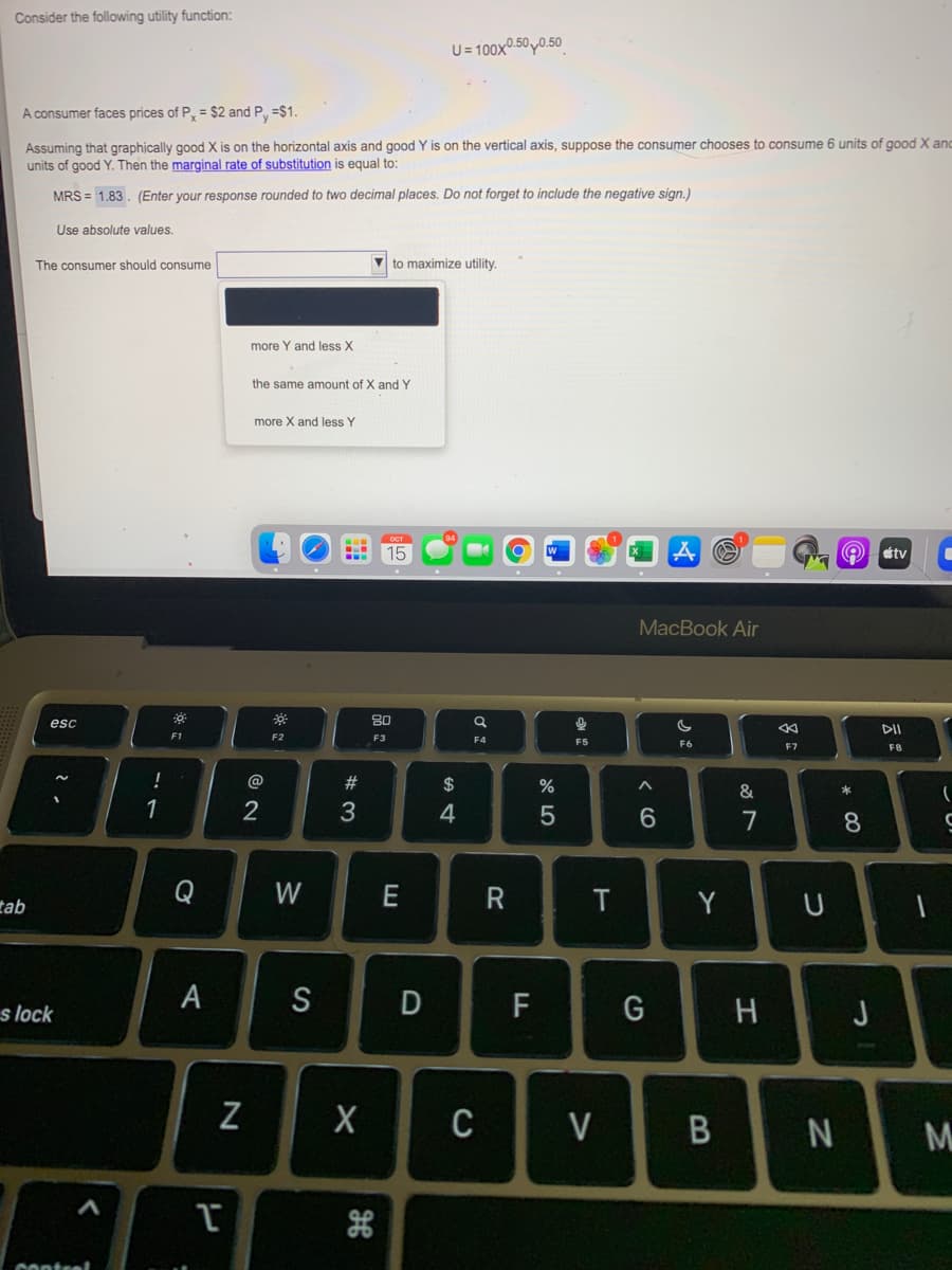 Consider the following utility function:
U = 100x.50,0.50
A consumer faces prices of P, = $2 and Py =$1.
Assuming that graphically good X is on the horizontal axis and good Y is on the vertical axis, suppose the consumer chooses to consume 6 units of good X an
units of good Y. Then the marginal rate of substitution is equal to:
MRS = 1.83. (Enter your response rounded to two decimal places. Do not forget to include the negative sign.)
Use absolute values.
The consumer should consume
to maximize utility.
more Y and less X
the same amount of X and Y
more X and less Y
15
tv
MacBook Air
80
esc
DII
F1
F2
F3
F4
F5
F6
F7
F8
@
#3
%
2
7
8.
Q
W
E
Y
tab
s lock
A
S
F
G
H
J
Z
C
V
N
M
Onteel
8 :
< CO
T
D

