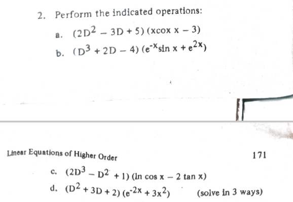 2. Perform the indicated operations:
(2D2 – 3D + 5) (xcox x – 3)
b. (D3 + 2D – 4) (e×sin x + e2×)
Linear Equations of Higher Order
171
c. (2D3 – D² + 1) (In cos x – 2 tan x)
d. (D² + 3D + 2) (e2× + 3x²)
(solve in 3 ways)
