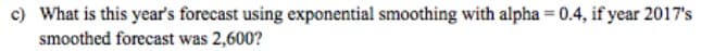 c) What is this year's forecast using exponential smoothing with alpha = 0.4, if year 2017's
smoothed forecast was 2,600?
%3D
