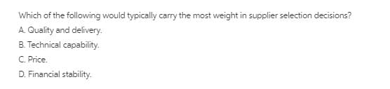 Which of the following would typically carry the most weight in supplier selection decisions?
A. Quality and delivery.
B. Technical capability.
C. Price.
D. Financial stability.
