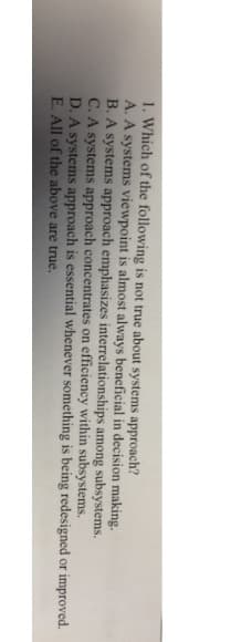 1. Which of the following is not true about systems approach?
A. A systems viewpoint is almost always beneficial in decision making.
B. A systems approach emphasizes interrelationships among subsystems.
C. A systems approach concentrates on efficiency within subsystems.
D. A systems approach is essential whenever something is being redesigned or improved.
E. All of the above are true.
