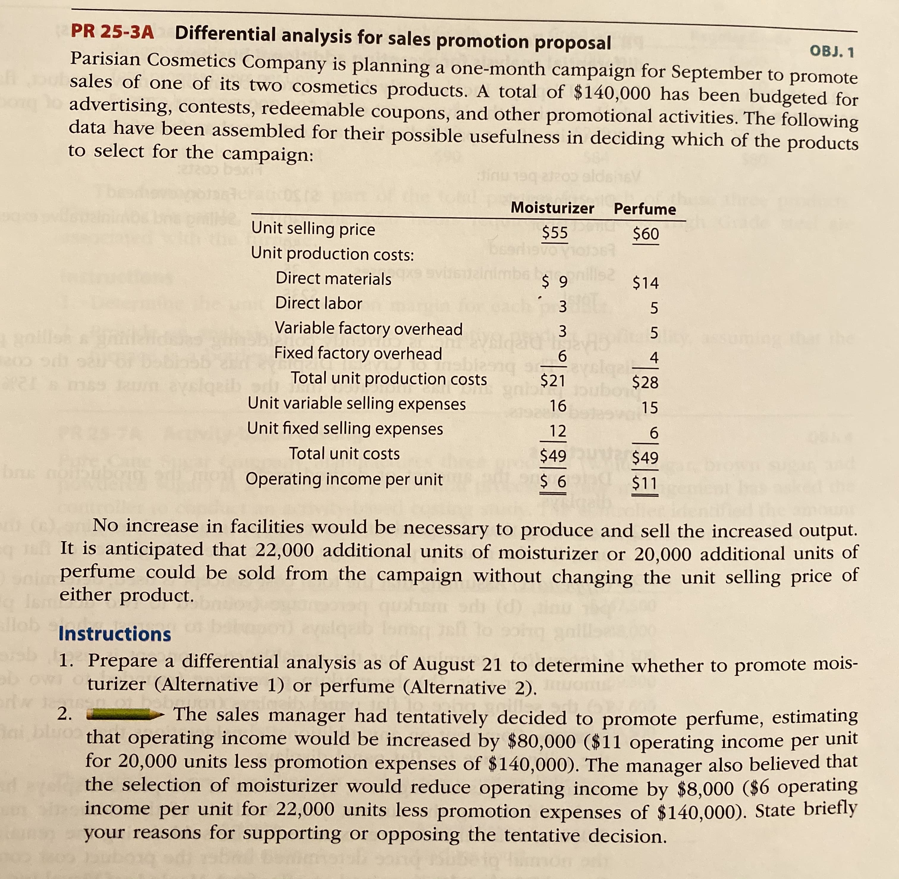 **Differential Analysis for Sales Promotion Proposal**

*Objective: Determine which product, moisturizer or perfume, to promote in the September sales campaign for Parisian Cosmetics Company.*

Parisian Cosmetics Company is planning a one-month campaign for September to promote sales of one of its two cosmetics products. A total of $140,000 has been budgeted for advertising, contests, redeemable coupons, and other promotional activities. The following data have been assembled for their possible usefulness in deciding which of the products to select for the campaign:

|                      | Moisturizer | Perfume  |
|----------------------|-------------|----------|
| Unit selling price   | $55         | $60      |
| **Unit production costs:** |  |  |
| &emsp;Direct materials     | $9          | $14      |
| &emsp;Direct labor         | $3          | $5       |
| &emsp;Variable factory overhead | $3          | $5       |
| &emsp;Fixed factory overhead   | $6          | $4       |
| **Total unit production costs** | $21         | $28      |
| Unit variable selling expenses | $16         | $15      |
| Unit fixed selling expenses     | $12         | $6       |
| **Total unit costs**           | $49         | $49      |
| **Operating income per unit**  | $6          | $11      |

**Analysis:**

1. **Output and Facilities:**
   No increases in facilities would be necessary to produce and sell the increased output.

2. **Sales Estimates:**
   - 22,000 additional units of moisturizer
   - 20,000 additional units of perfume
   Both can be sold from the campaign without changing the unit selling price of either product.

**Instructions:**

1. **Differential Analysis:**
   Prepare a differential analysis as of August 21 to determine whether to promote moisturizer (Alternative 1) or perfume (Alternative 2).

2. **Decision Evaluation:**
   The sales manager had tentatively decided to promote perfume, estimating that operating income would be increased by $80,000 ($11 operating income per unit for 20,000 units less promotion expenses of $140,000). The manager also believed that the selection of moisturizer would reduce operating income by $8,000 ($6 operating income per unit for 22,000 units less promotion expenses of $140,000).