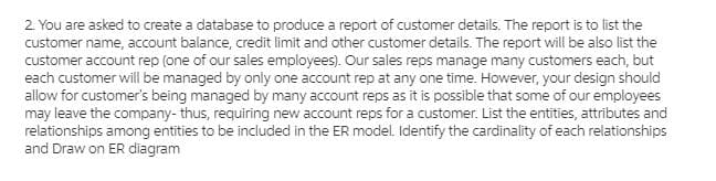 2. You are asked to create a database to produce a report of customer details. The report is to list the
customer name, account balance, credit limit and other customer details. The report will be also list the
customer account rep (one of our sales employees). Our sales reps manage many customers each, but
each customer will be managed by only one account rep at any one time. However, your design should
allow for customer's being managed by many account reps as it is possible that some of our employees
may leave the company- thus, requiring new account reps for a customer. List the entities, attributes and
relationships among entities to be included in the ER model. Identify the cardinality of each relationships
and Draw on ER diagram
