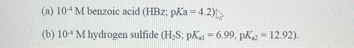 (a) 104 M benzoic acid (HBz: pKa = 4.2)
(b) 10-4 M hydrogen sulfide (H₂,S; pK₁1 = 6.99, pK2 = 12.92).