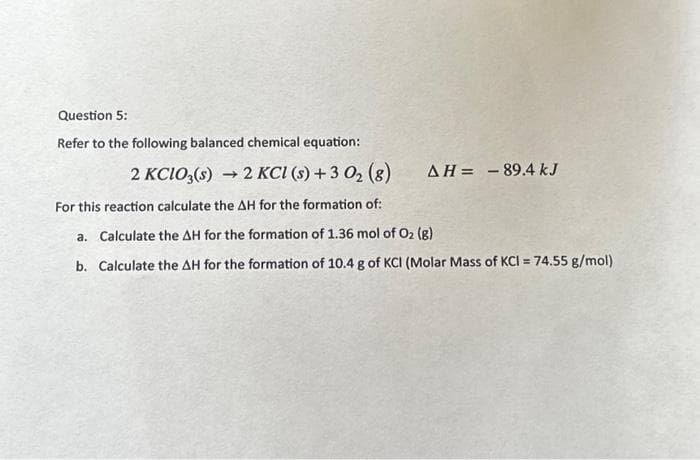 Question 5:
Refer to the following balanced chemical equation:
2 KCIO3(s) 2 KCl (s) + 3 0₂ (8)
For this reaction calculate the AH for the formation of:
a. Calculate the AH for the formation of 1.36 mol of O₂ (g)
b. Calculate the AH for the formation of 10.4 g of KCI (Molar Mass of KCI = 74.55 g/mol)
AH = -89.4 kJ