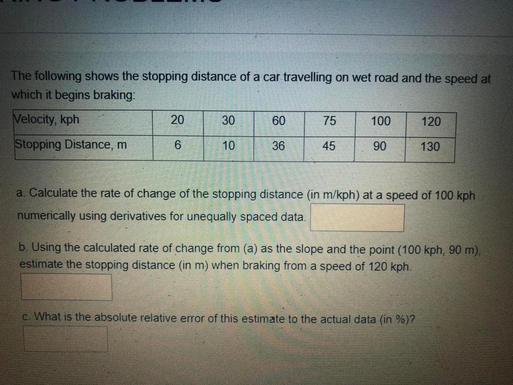 The following shows the stopping distance of a car travelling on wet road and the speed at
which it begins braking
Velocity, kph
30
60
75
100
120
Stopping Distance, m
10
36
45
90
130
a. Calculate the rate of change of the stopping distance (in m/kph) at a speed of 100 kph
numerically using derivatives for unequally spaced data.
b. Using the calculated rate of change from (a) as the slope and the point (100 kph, 90 m),
estimate the stopping distance (in m) when braking from a speed of 120 kph.
c. What is the absolute relative error of this estimate to the actual data (in %)?
20
