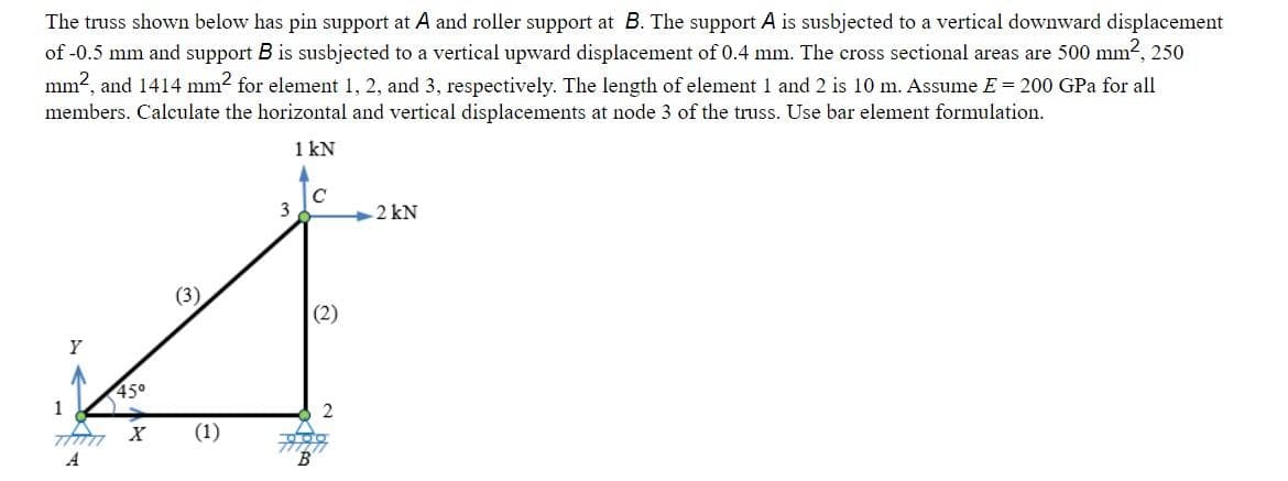 The truss shown below has pin support at A and roller support at B. The support A is susbjected to a vertical downward displacement
of -0.5 mm and support B is susbjected to a vertical upward displacement of 0.4 mm. The cross sectional areas are 500 mm2, 250
mm2, and 1414 mm2 for element 1, 2, and 3, respectively. The length of element 1 and 2 is 10 m. Assume E = 200 GPa for all
members. Calculate the horizontal and vertical displacements at node 3 of the truss. Use bar element formulation.
1 kN
3
2 kN
(2)
Y
45°
1
(1)
A
