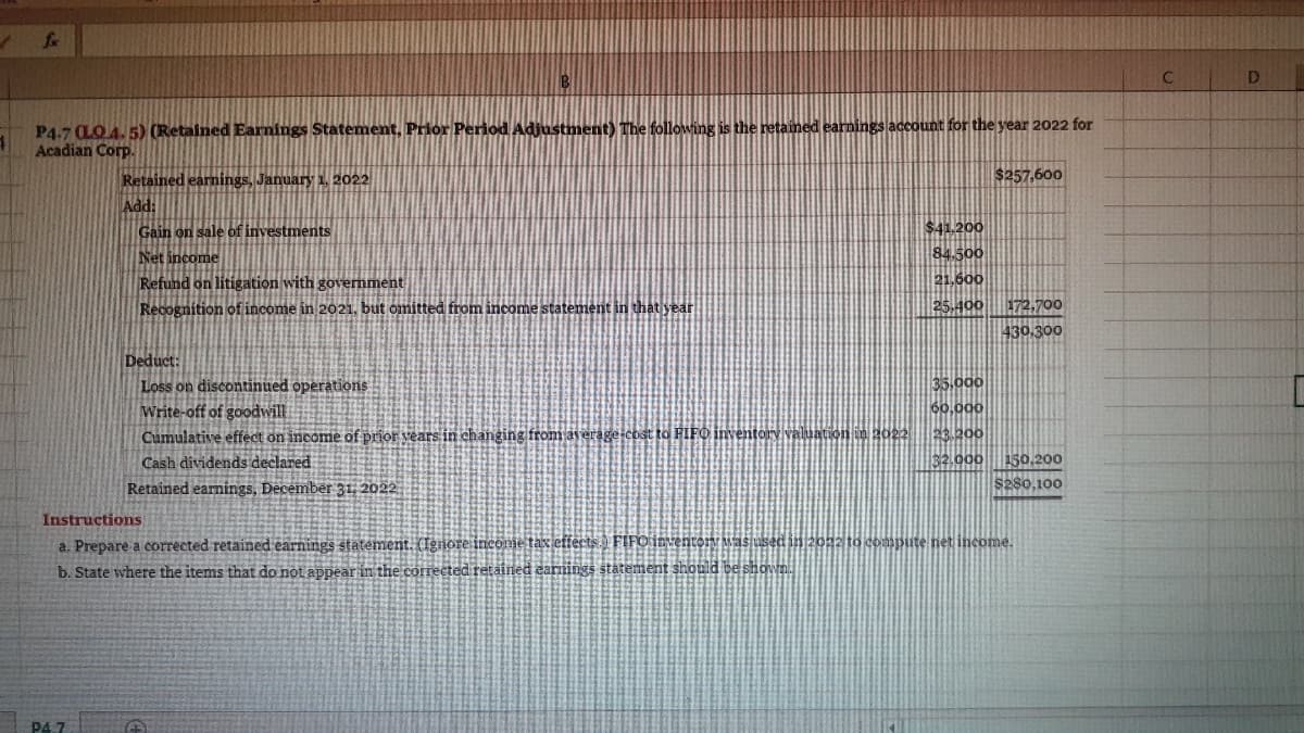 Lx
P4.7 CLO4. 5) (Retained Earnings Statement, Prior Period Adjustment) The following is the retained earnings account for the year 2022 for
Acadian Corp.
Retained earnings, January 1, 2022
$257,600
Add:
Gain on sale of investments
$41.200
84.500
21.600
Net income
Refund on litigation with government
172,700
430.300
Recognition of income in 2021, but omitted from income statement in that year
25.400
Deduct:
35,000
Loss on discontinued operations
Write-off of goodwill
Cumulative effect on income of prior vears in changing from average-cost to FIFO inventory valuation im 2022 23.200
60,000
32.000 150,200
s280,100
Cash dividends declared
Retained earnings, December 31, 2022
Instructions
a. Prepare a corrected retained earnings statement. (Ignore income tax effects.) FIFO inventory Mas used in 2022 to compute net income.
b. State where the items that do not appear in the corrected retained earnings statement should be shown.
P4.7
