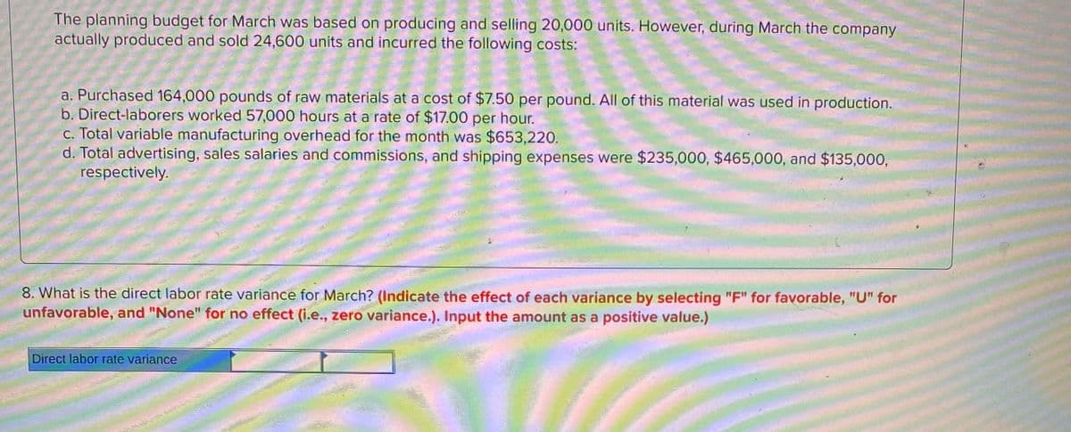 The planning budget for March was based on producing and selling 20,000 units. However, during March the company
actually produced and sold 24,600 units and incurred the following costs:
a. Purchased 164,000 pounds of raw materials at a cost of $7.50 per pound. All of this material was used in production.
b. Direct-laborers worked 57,000 hours at a rate of $17.00 per hour.
c. Total variable manufacturing overhead for the month was $653,220.
d. Total advertising, sales salaries and commissions, and shipping expenses were $235,000, $465,000, and $135,000,
respectively.
8. What is the direct labor rate variance for March? (Indicate the effect of each variance by selecting "F" for favorable, "U" for
unfavorable, and "None" for no effect (i.e., zero variance.). Input the amount as a positive value.)
Direct labor rate variance
