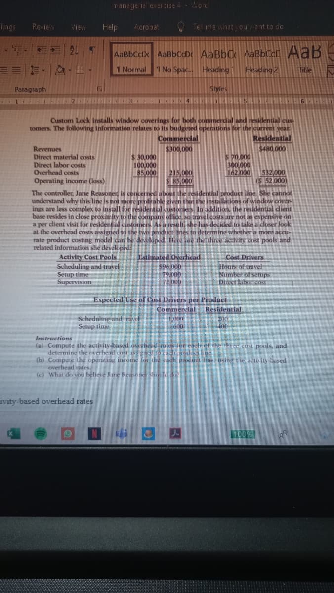 managerial exercize 4- Word
lings
Review
View
Help
Acrobat
O Tell me what ycu vant to do
AaBbCcD AaBbCcDc AaBbC AaBbCc[ AaB
三 .
T Normal
1 No Spac.
Heading 1
Heading 2
Title
Paragraph
120
Styles
Custom Lock installs window coverings for both commercial and residential cus-
tomers. The following information relates to its budgeted operations for the current vear.
Commercial
Residential
$300,000
$480,000
Revenues
Direct material costs
Direct labor costs
Overhead costs
Operating income (loss)
$ 30,000
100,000
85 000
$ 70.000
300,000
162,000
215,000
$ 85,000
532 000
52.000)
The controller, Jane Reasoner, is concerned about the residential product line. She cannot
understand why this line is not more profitable given that the installations of window cover
ings are less complex to install for residentil customers. In addition, the residential client
base resides in close proximity to the company offce, so travel costs are not as expensive on
a per client visit for residential customers. As a result, she has decided to take a closer look
at the overhead costs assignedHọ the two prodiet lines to determine whether
rate product costing model cunn be đeveloped Here are the thirce activity cost pools and
residen
more accu-
related information she developed
Estimated Oerhead
Activity Cost Pools.
Scheduling and truvel
Setup time
Supervision
$96,000
79.000
72.000
Cost Drivers
Hours of travel
Number of serups
Direct labor cost
Expected Use of Cost Drivers per Product
Resizlential
Commercial
Scheduling anet traet
Setup time
200
Instructions
(a) Compute the activity-based overheadirates tor each ef the three cast pools, and
determine the overhead costassignedto hoda line
(b) Compute the operating income for the cadi prbduci iline using the activity based
overhead rates.
(c) What do you believe Jane Reasoner shoudd do
ivity-based overhead rates
1009
